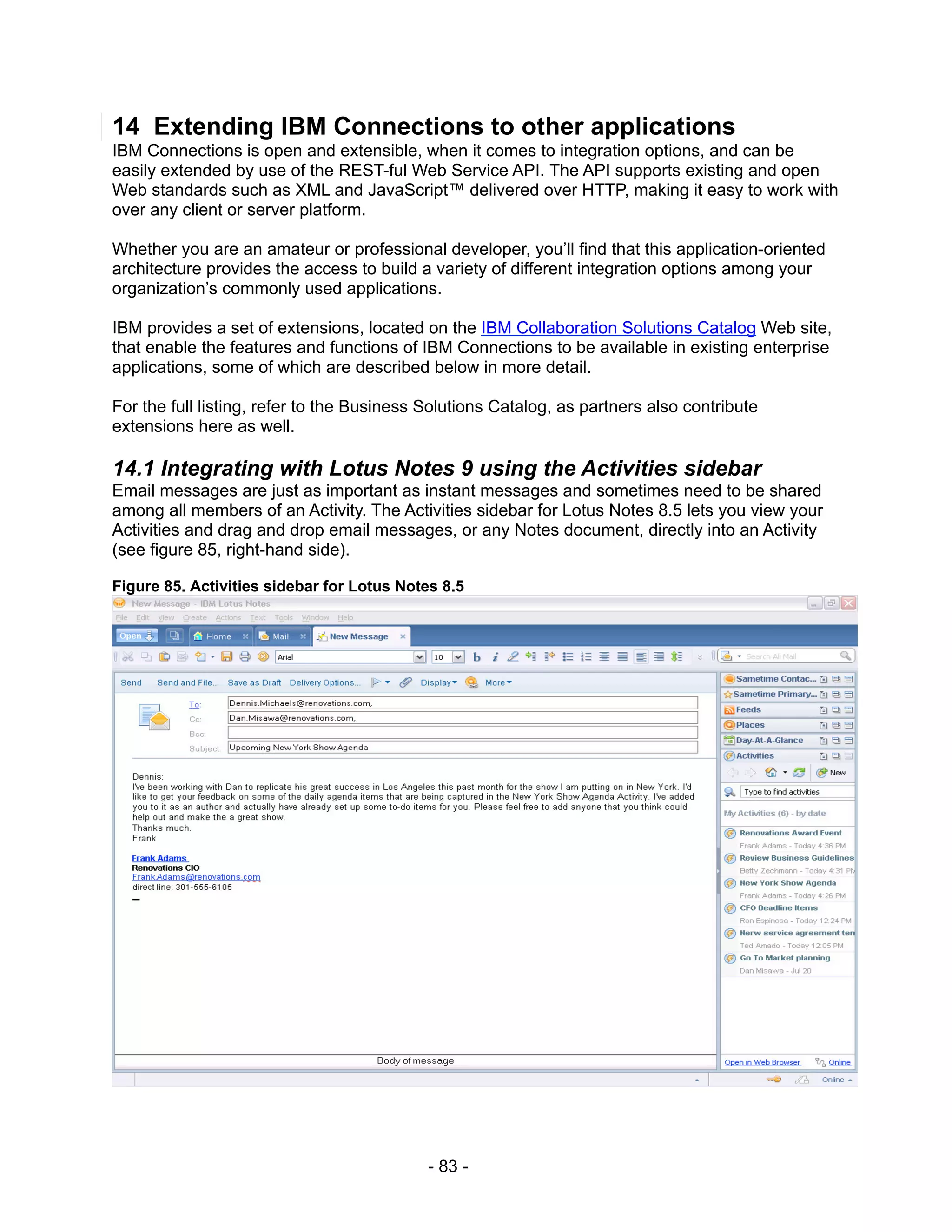 14 Extending IBM Connections to other applications
IBM Connections is open and extensible, when it comes to integration options, and can be
easily extended by use of the REST-ful Web Service API. The API supports existing and open
Web standards such as XML and JavaScript™ delivered over HTTP, making it easy to work with
over any client or server platform.

Whether you are an amateur or professional developer, you’ll find that this application-oriented
architecture provides the access to build a variety of different integration options among your
organization’s commonly used applications.

IBM provides a set of extensions, located on the IBM Collaboration Solutions Catalog Web site,
that enable the features and functions of IBM Connections to be available in existing enterprise
applications, some of which are described below in more detail.

For the full listing, refer to the Business Solutions Catalog, as partners also contribute
extensions here as well.

14.1 Integrating with Lotus Notes 9 using the Activities sidebar
Email messages are just as important as instant messages and sometimes need to be shared
among all members of an Activity. The Activities sidebar for Lotus Notes 8.5 lets you view your
Activities and drag and drop email messages, or any Notes document, directly into an Activity
(see figure 85, right-hand side).

Figure 85. Activities sidebar for Lotus Notes 8.5




                                            - 83 -
 