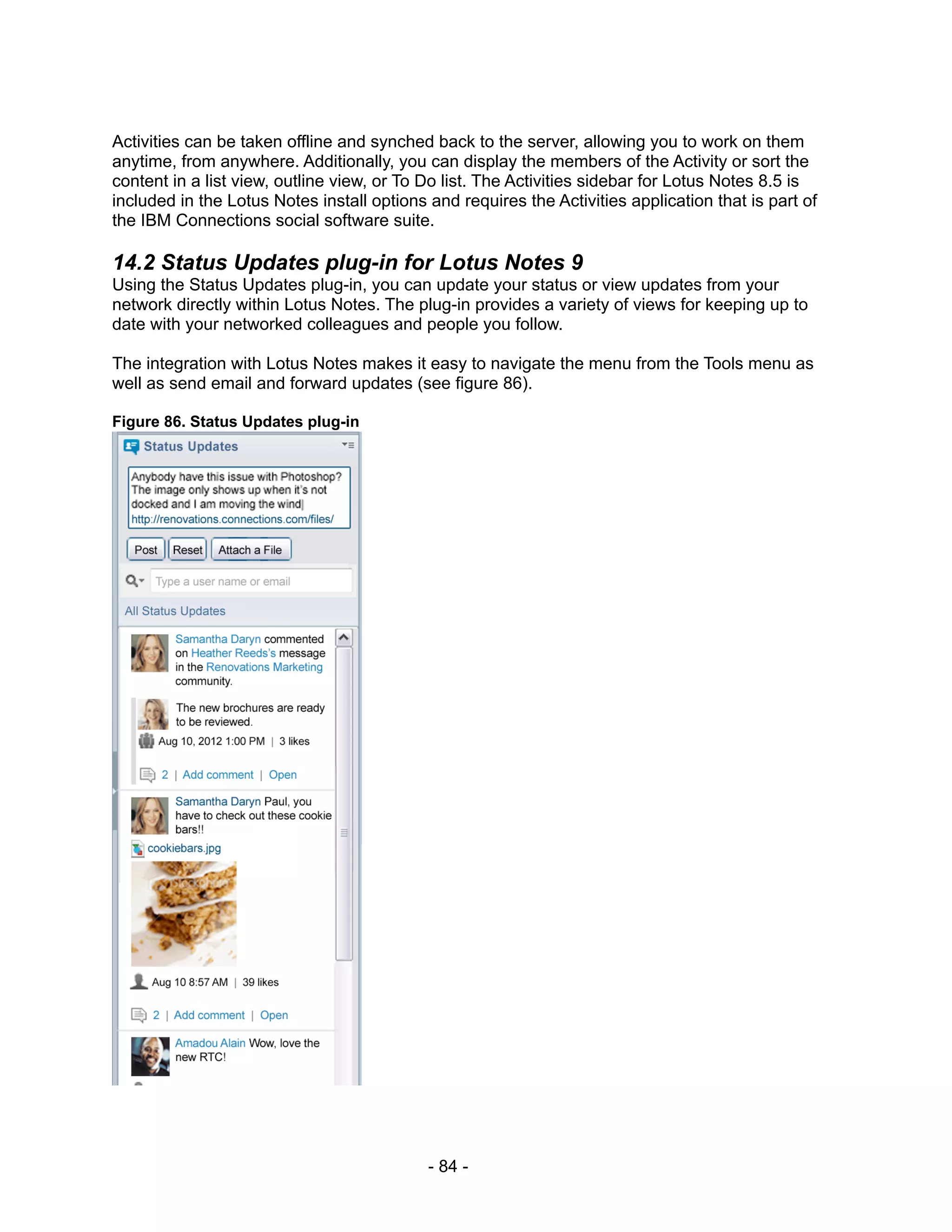 Activities can be taken offline and synched back to the server, allowing you to work on them
anytime, from anywhere. Additionally, you can display the members of the Activity or sort the
content in a list view, outline view, or To Do list. The Activities sidebar for Lotus Notes 8.5 is
included in the Lotus Notes install options and requires the Activities application that is part of
the IBM Connections social software suite.

14.2 Status Updates plug-in for Lotus Notes 9
Using the Status Updates plug-in, you can update your status or view updates from your
network directly within Lotus Notes. The plug-in provides a variety of views for keeping up to
date with your networked colleagues and people you follow.

The integration with Lotus Notes makes it easy to navigate the menu from the Tools menu as
well as send email and forward updates (see figure 86).

Figure 86. Status Updates plug-in




                                            - 84 -
 