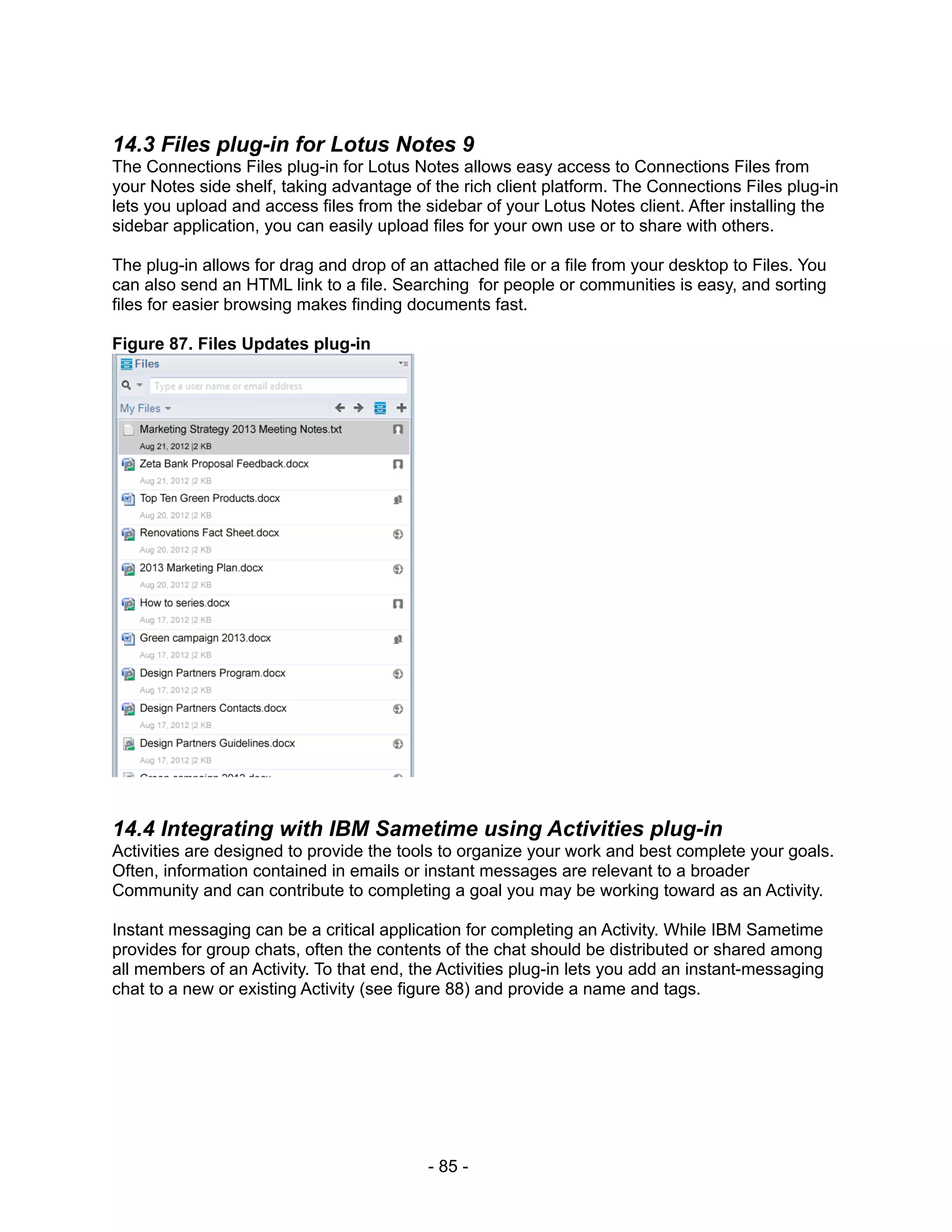 14.3 Files plug-in for Lotus Notes 9
The Connections Files plug-in for Lotus Notes allows easy access to Connections Files from
your Notes side shelf, taking advantage of the rich client platform. The Connections Files plug-in
lets you upload and access files from the sidebar of your Lotus Notes client. After installing the
sidebar application, you can easily upload files for your own use or to share with others.

The plug-in allows for drag and drop of an attached file or a file from your desktop to Files. You
can also send an HTML link to a file. Searching for people or communities is easy, and sorting
files for easier browsing makes finding documents fast.

Figure 87. Files Updates plug-in




14.4 Integrating with IBM Sametime using Activities plug-in
Activities are designed to provide the tools to organize your work and best complete your goals.
Often, information contained in emails or instant messages are relevant to a broader
Community and can contribute to completing a goal you may be working toward as an Activity.

Instant messaging can be a critical application for completing an Activity. While IBM Sametime
provides for group chats, often the contents of the chat should be distributed or shared among
all members of an Activity. To that end, the Activities plug-in lets you add an instant-messaging
chat to a new or existing Activity (see figure 88) and provide a name and tags.




                                           - 85 -
 