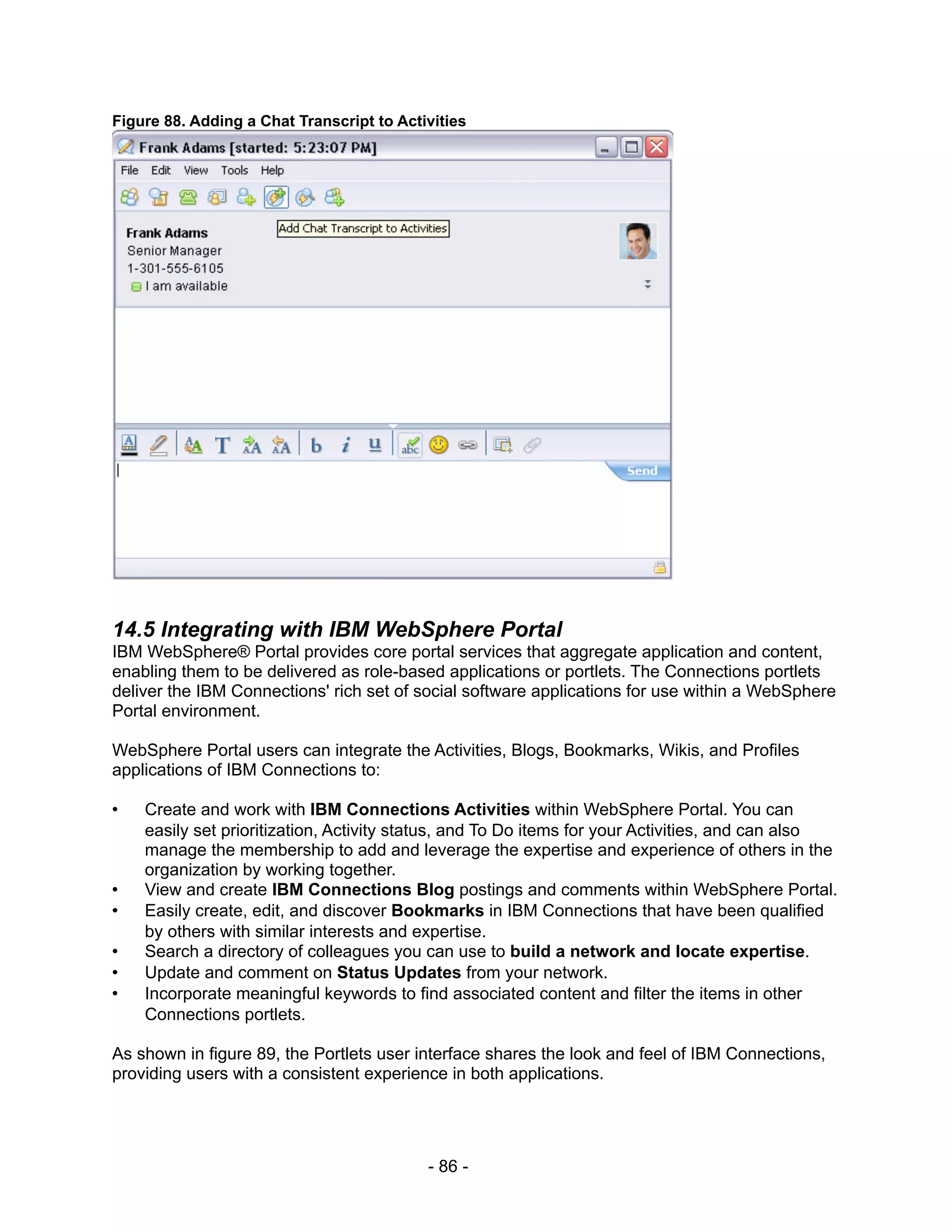 Figure 88. Adding a Chat Transcript to Activities




14.5 Integrating with IBM WebSphere Portal
IBM WebSphere® Portal provides core portal services that aggregate application and content,
enabling them to be delivered as role-based applications or portlets. The Connections portlets
deliver the IBM Connections' rich set of social software applications for use within a WebSphere
Portal environment.

WebSphere Portal users can integrate the Activities, Blogs, Bookmarks, Wikis, and Profiles
applications of IBM Connections to:

•   Create and work with IBM Connections Activities within WebSphere Portal. You can
    easily set prioritization, Activity status, and To Do items for your Activities, and can also
    manage the membership to add and leverage the expertise and experience of others in the
    organization by working together.
•   View and create IBM Connections Blog postings and comments within WebSphere Portal.
•   Easily create, edit, and discover Bookmarks in IBM Connections that have been qualified
    by others with similar interests and expertise.
•   Search a directory of colleagues you can use to build a network and locate expertise.
•   Update and comment on Status Updates from your network.
•   Incorporate meaningful keywords to find associated content and filter the items in other
    Connections portlets.

As shown in figure 89, the Portlets user interface shares the look and feel of IBM Connections,
providing users with a consistent experience in both applications.




                                           - 86 -
 