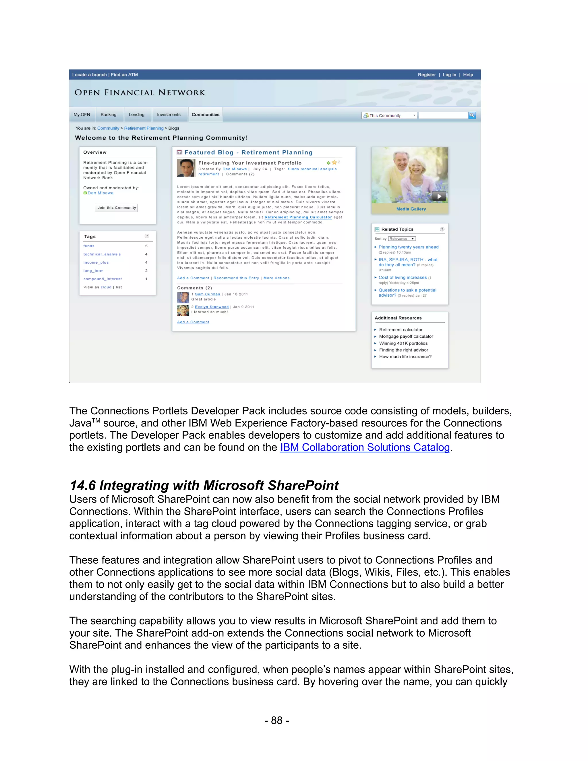 The Connections Portlets Developer Pack includes source code consisting of models, builders,
JavaTM source, and other IBM Web Experience Factory-based resources for the Connections
portlets. The Developer Pack enables developers to customize and add additional features to
the existing portlets and can be found on the IBM Collaboration Solutions Catalog.


14.6 Integrating with Microsoft SharePoint
Users of Microsoft SharePoint can now also benefit from the social network provided by IBM
Connections. Within the SharePoint interface, users can search the Connections Profiles
application, interact with a tag cloud powered by the Connections tagging service, or grab
contextual information about a person by viewing their Profiles business card.

These features and integration allow SharePoint users to pivot to Connections Profiles and
other Connections applications to see more social data (Blogs, Wikis, Files, etc.). This enables
them to not only easily get to the social data within IBM Connections but to also build a better
understanding of the contributors to the SharePoint sites.

The searching capability allows you to view results in Microsoft SharePoint and add them to
your site. The SharePoint add-on extends the Connections social network to Microsoft
SharePoint and enhances the view of the participants to a site.

With the plug-in installed and configured, when people’s names appear within SharePoint sites,
they are linked to the Connections business card. By hovering over the name, you can quickly


                                          - 88 -
 