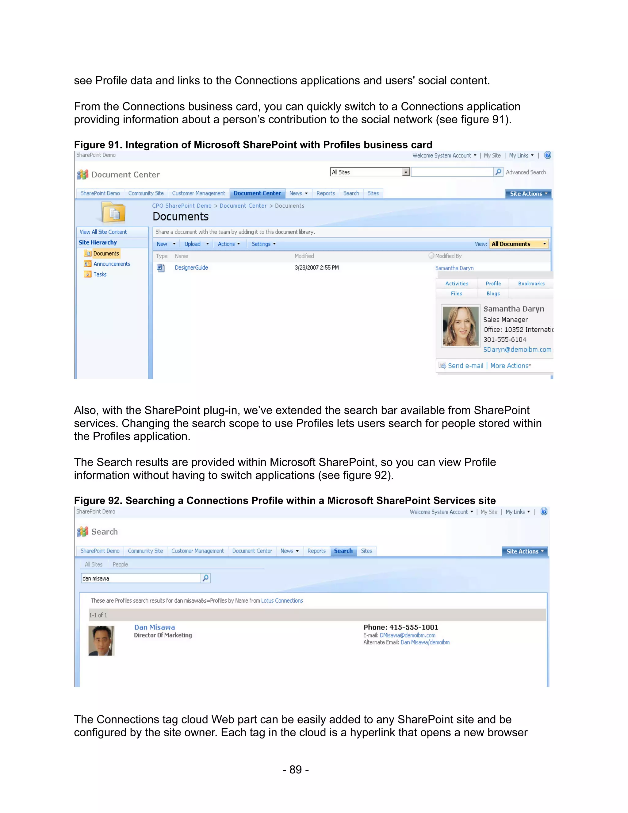 see Profile data and links to the Connections applications and users' social content.

From the Connections business card, you can quickly switch to a Connections application
providing information about a person’s contribution to the social network (see figure 91).

Figure 91. Integration of Microsoft SharePoint with Profiles business card




Also, with the SharePoint plug-in, we’ve extended the search bar available from SharePoint
services. Changing the search scope to use Profiles lets users search for people stored within
the Profiles application.

The Search results are provided within Microsoft SharePoint, so you can view Profile
information without having to switch applications (see figure 92).

Figure 92. Searching a Connections Profile within a Microsoft SharePoint Services site




The Connections tag cloud Web part can be easily added to any SharePoint site and be
configured by the site owner. Each tag in the cloud is a hyperlink that opens a new browser


                                           - 89 -
 