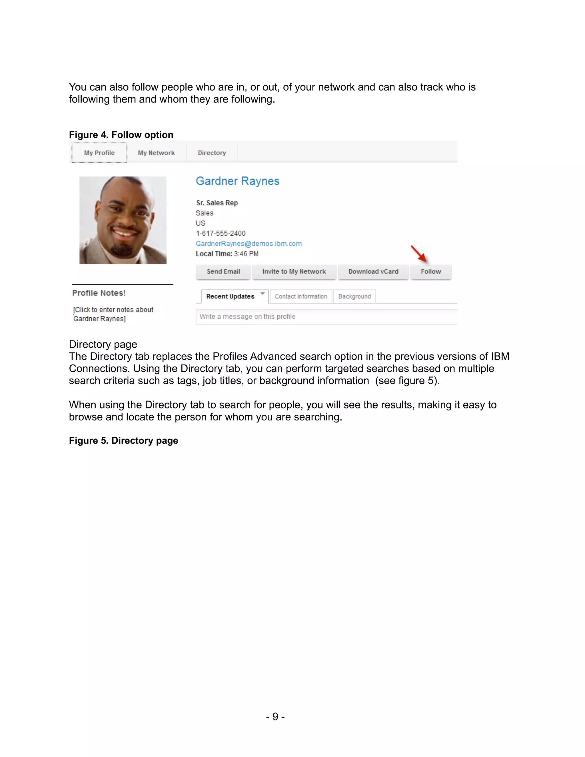 You can also follow people who are in, or out, of your network and can also track who is
following them and whom they are following.


Figure 4. Follow option




Directory page
The Directory tab replaces the Profiles Advanced search option in the previous versions of IBM
Connections. Using the Directory tab, you can perform targeted searches based on multiple
search criteria such as tags, job titles, or background information (see figure 5).

When using the Directory tab to search for people, you will see the results, making it easy to
browse and locate the person for whom you are searching.

Figure 5. Directory page




                                           -9-
 