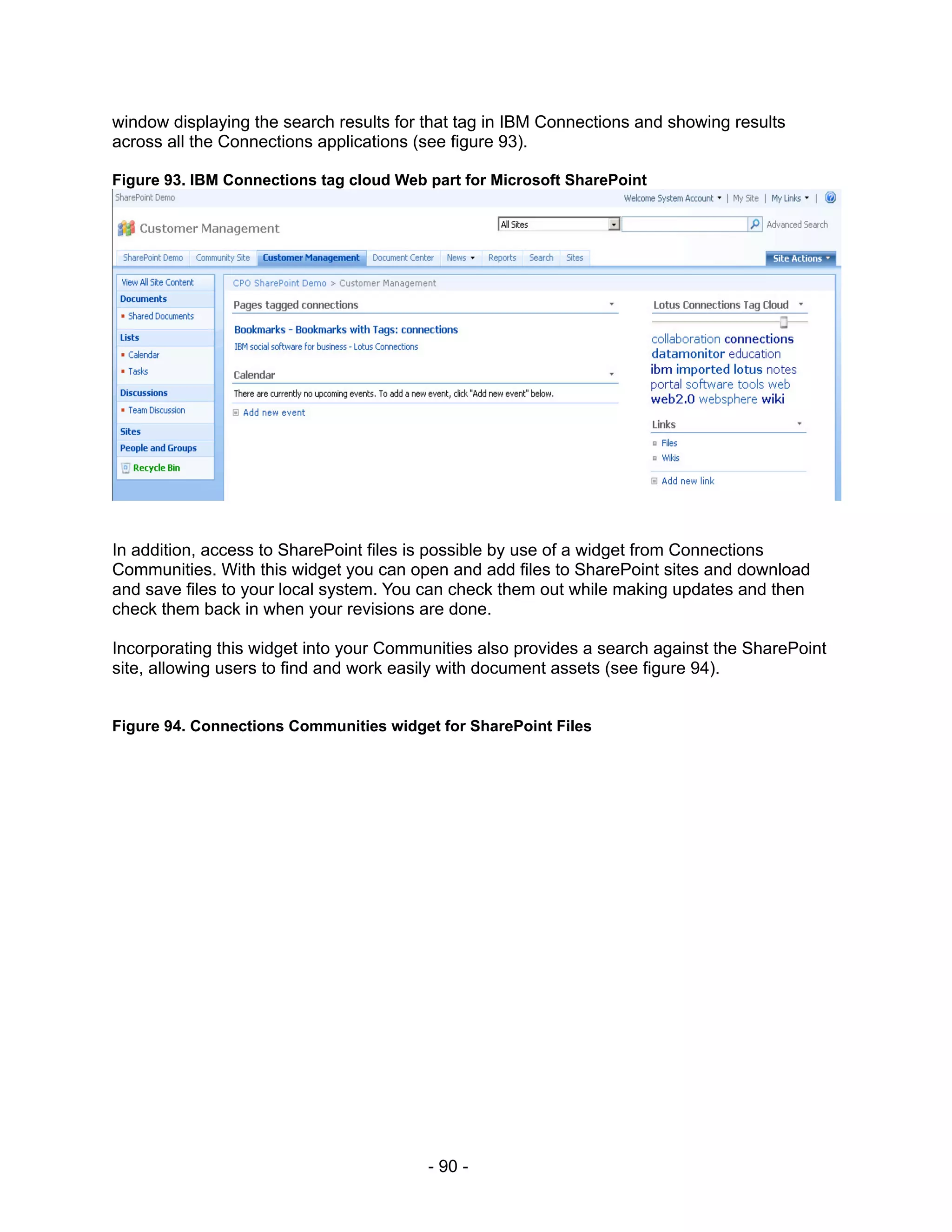 window displaying the search results for that tag in IBM Connections and showing results
across all the Connections applications (see figure 93).

Figure 93. IBM Connections tag cloud Web part for Microsoft SharePoint




In addition, access to SharePoint files is possible by use of a widget from Connections
Communities. With this widget you can open and add files to SharePoint sites and download
and save files to your local system. You can check them out while making updates and then
check them back in when your revisions are done.

Incorporating this widget into your Communities also provides a search against the SharePoint
site, allowing users to find and work easily with document assets (see figure 94).


Figure 94. Connections Communities widget for SharePoint Files




                                         - 90 -
 
