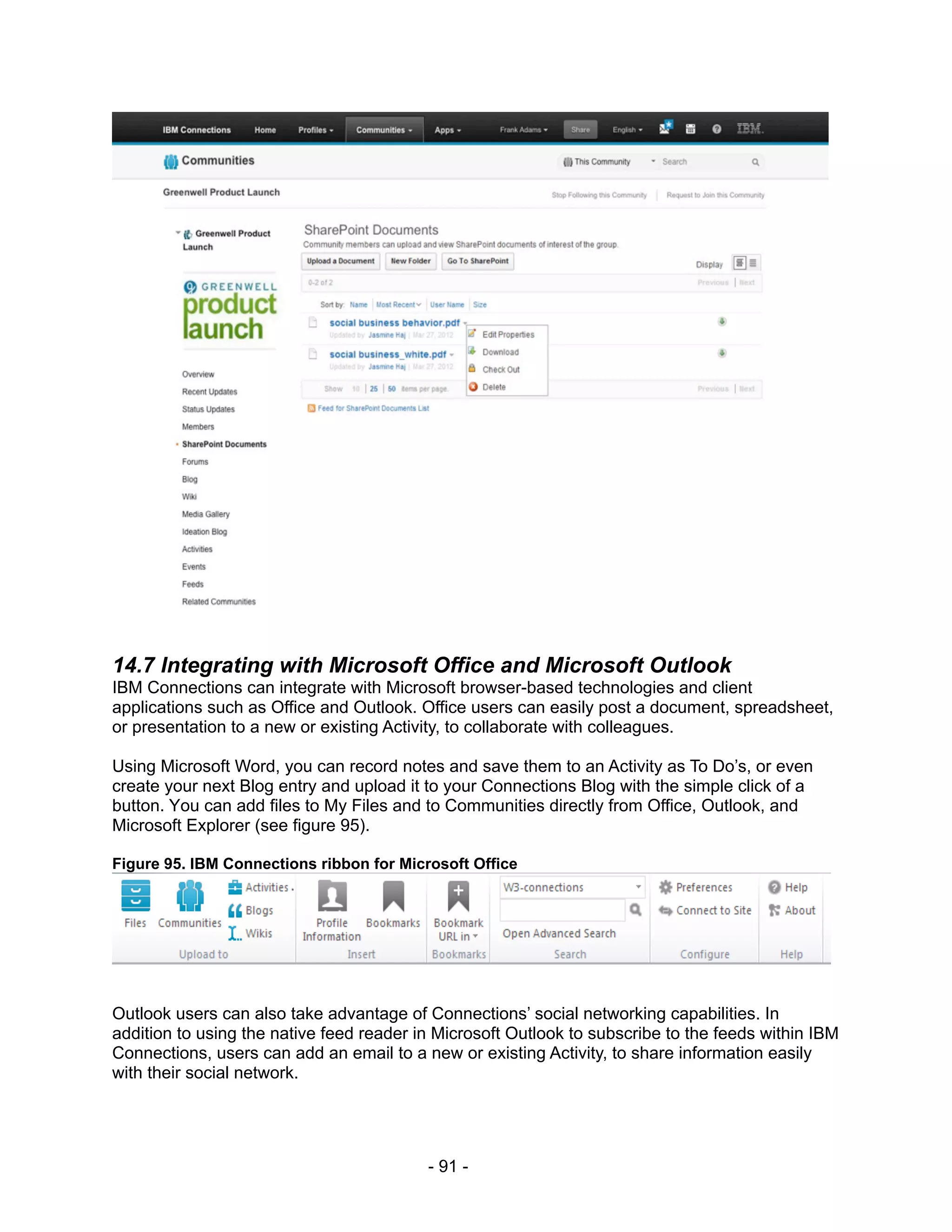 14.7 Integrating with Microsoft Office and Microsoft Outlook
IBM Connections can integrate with Microsoft browser-based technologies and client
applications such as Office and Outlook. Office users can easily post a document, spreadsheet,
or presentation to a new or existing Activity, to collaborate with colleagues.

Using Microsoft Word, you can record notes and save them to an Activity as To Do’s, or even
create your next Blog entry and upload it to your Connections Blog with the simple click of a
button. You can add files to My Files and to Communities directly from Office, Outlook, and
Microsoft Explorer (see figure 95).

Figure 95. IBM Connections ribbon for Microsoft Office




Outlook users can also take advantage of Connections’ social networking capabilities. In
addition to using the native feed reader in Microsoft Outlook to subscribe to the feeds within IBM
Connections, users can add an email to a new or existing Activity, to share information easily
with their social network.




                                          - 91 -
 