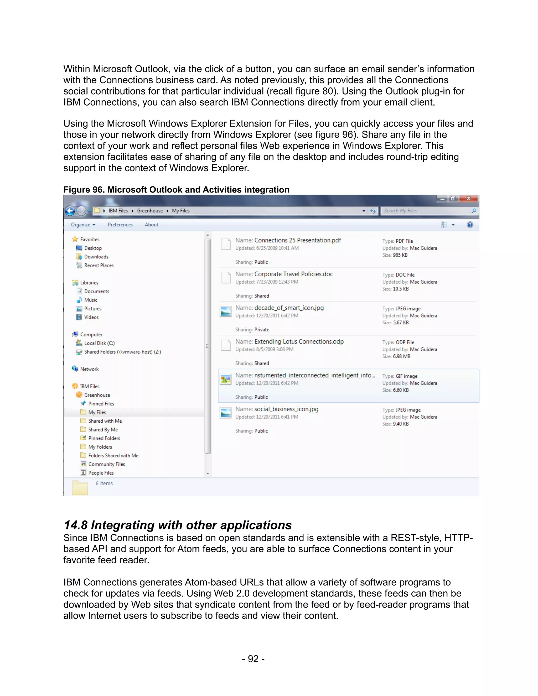 Within Microsoft Outlook, via the click of a button, you can surface an email sender’s information
with the Connections business card. As noted previously, this provides all the Connections
social contributions for that particular individual (recall figure 80). Using the Outlook plug-in for
IBM Connections, you can also search IBM Connections directly from your email client.

Using the Microsoft Windows Explorer Extension for Files, you can quickly access your files and
those in your network directly from Windows Explorer (see figure 96). Share any file in the
context of your work and reflect personal files Web experience in Windows Explorer. This
extension facilitates ease of sharing of any file on the desktop and includes round-trip editing
support in the context of Windows Explorer.

Figure 96. Microsoft Outlook and Activities integration




14.8 Integrating with other applications
Since IBM Connections is based on open standards and is extensible with a REST-style, HTTP-
based API and support for Atom feeds, you are able to surface Connections content in your
favorite feed reader.

IBM Connections generates Atom-based URLs that allow a variety of software programs to
check for updates via feeds. Using Web 2.0 development standards, these feeds can then be
downloaded by Web sites that syndicate content from the feed or by feed-reader programs that
allow Internet users to subscribe to feeds and view their content.



                                           - 92 -
 