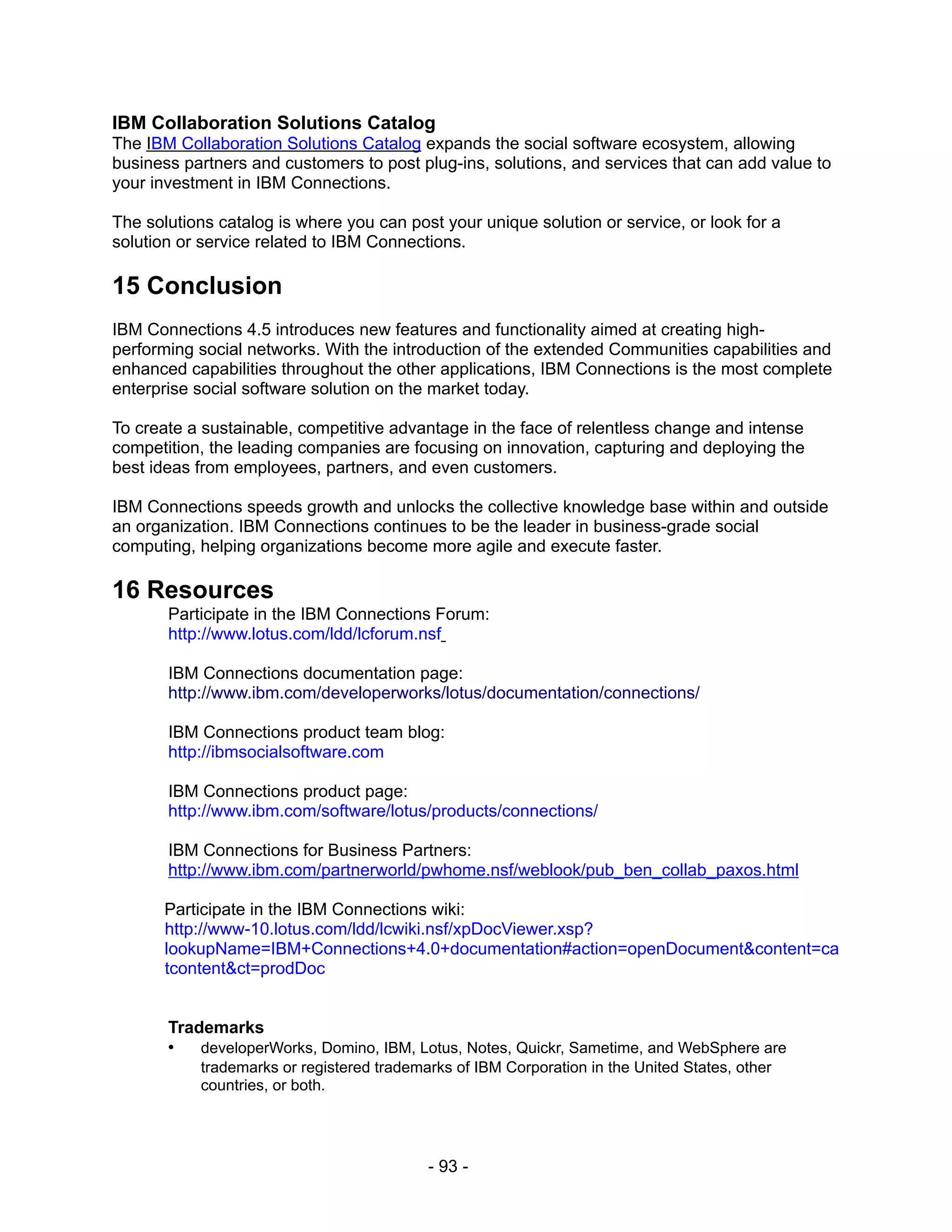 IBM Collaboration Solutions Catalog
The IBM Collaboration Solutions Catalog expands the social software ecosystem, allowing
business partners and customers to post plug-ins, solutions, and services that can add value to
your investment in IBM Connections.

The solutions catalog is where you can post your unique solution or service, or look for a
solution or service related to IBM Connections.

15 Conclusion
IBM Connections 4.5 introduces new features and functionality aimed at creating high-
performing social networks. With the introduction of the extended Communities capabilities and
enhanced capabilities throughout the other applications, IBM Connections is the most complete
enterprise social software solution on the market today.

To create a sustainable, competitive advantage in the face of relentless change and intense
competition, the leading companies are focusing on innovation, capturing and deploying the
best ideas from employees, partners, and even customers.

IBM Connections speeds growth and unlocks the collective knowledge base within and outside
an organization. IBM Connections continues to be the leader in business-grade social
computing, helping organizations become more agile and execute faster.

16 Resources
       Participate in the IBM Connections Forum:
       http://www.lotus.com/ldd/lcforum.nsf

       IBM Connections documentation page:
       http://www.ibm.com/developerworks/lotus/documentation/connections/

       IBM Connections product team blog:
       http://ibmsocialsoftware.com

       IBM Connections product page:
       http://www.ibm.com/software/lotus/products/connections/

       IBM Connections for Business Partners:
       http://www.ibm.com/partnerworld/pwhome.nsf/weblook/pub_ben_collab_paxos.html

       Participate in the IBM Connections wiki:
       http://www-10.lotus.com/ldd/lcwiki.nsf/xpDocViewer.xsp?
       lookupName=IBM+Connections+4.0+documentation#action=openDocument&content=ca
       tcontent&ct=prodDoc


       Trademarks
       •   developerWorks, Domino, IBM, Lotus, Notes, Quickr, Sametime, and WebSphere are
           trademarks or registered trademarks of IBM Corporation in the United States, other
           countries, or both.




                                           - 93 -
 