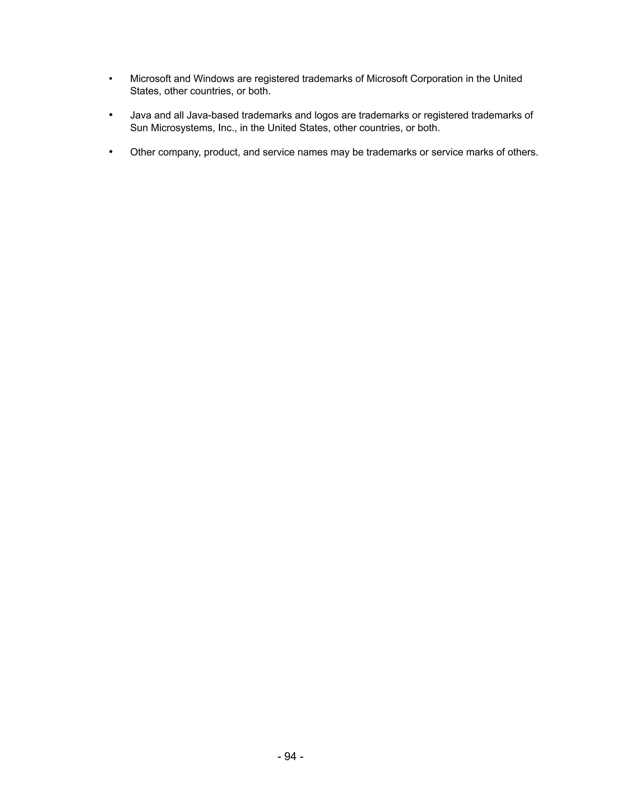 •   Microsoft and Windows are registered trademarks of Microsoft Corporation in the United
    States, other countries, or both.

•   Java and all Java-based trademarks and logos are trademarks or registered trademarks of
    Sun Microsystems, Inc., in the United States, other countries, or both.

•   Other company, product, and service names may be trademarks or service marks of others.




                                    - 94 -
 