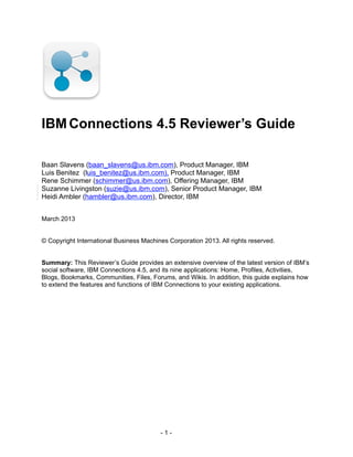 IBM Connections 4.5 Reviewer’s Guide

Baan Slavens (baan_slavens@us.ibm.com), Product Manager, IBM
Luis Benitez (luis_benitez@us.ibm.com), Product Manager, IBM
Rene Schimmer (schimmer@us.ibm.com), Offering Manager, IBM
Suzanne Livingston (suzie@us.ibm.com), Senior Product Manager, IBM
Heidi Ambler (hambler@us.ibm.com), Director, IBM


March 2013


© Copyright International Business Machines Corporation 2013. All rights reserved.


Summary: This Reviewer’s Guide provides an extensive overview of the latest version of IBM’s
social software, IBM Connections 4.5, and its nine applications: Home, Profiles, Activities,
Blogs, Bookmarks, Communities, Files, Forums, and Wikis. In addition, this guide explains how
to extend the features and functions of IBM Connections to your existing applications.




                                         -1-
 