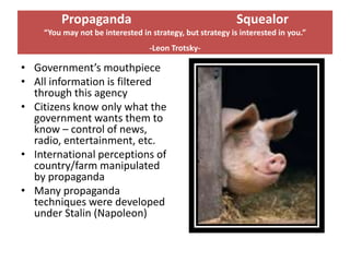 Propaganda                                        Squealor
    “You may not be interested in strategy, but strategy is interested in you.”
                                  -Leon Trotsky-

• Government’s mouthpiece
• All information is filtered
  through this agency
• Citizens know only what the
  government wants them to
  know – control of news,
  radio, entertainment, etc.
• International perceptions of
  country/farm manipulated
  by propaganda
• Many propaganda
  techniques were developed
  under Stalin (Napoleon)
 