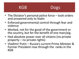 KGB                     Dogs
• The Dictator’s personal police force – took orders
  and answered only to Stalin
• Enforced governmental control through fear and
  violence
• Worked, not for the good of the government or
  the country, but for the benefit of one man/pig.
• Had absolute power over all citizens (no private
  property – no private rights)
• Vladimir Putin – Russia’s current Prime Minister &
  Former President rose through the ranks in the
  KGB
 