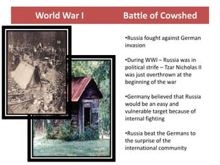 World War I   Battle of Cowshed

              •Russia fought against German
              invasion

              •During WWI – Russia was in
              political strife – Tzar Nicholas II
              was just overthrown at the
              beginning of the war

              •Germany believed that Russia
              would be an easy and
              vulnerable target because of
              internal fighting

              •Russia beat the Germans to
              the surprise of the
              international community
 