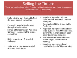 Selling the Timbre
“There are absolutely no rules of conduct, either in peace or war. Everything depends
                          on circumstance.” -Leon Trotsky-



• Stalin tried to play England & Nazi       • Napoleon agreed to sell the
  Germany against each other                  timbre to Mr. Frederick then Mr.
                                              Pilkington
                                            • Eventually sold the timbre to Mr.
• Eventually sided with Germany               Frederick
  through allied treaties
                                            • Napoleon held pride in his ability
• Signed a Nonaggression Pact with            to do business with Mr. Frederick,
  Germany – agreed not to invade              playing the farmers against each
  each other                                  other to drive up the price
                                            • The bank notes were fake – Mr.
• Hitler broke treaty & invaded               Frederick got the timbre for
  Stalingrad                                  nothing
                                            • Napoleon was enraged and
• Stalin was in complete disbelief            couldn’t believe he’d been tricked
  that he’d been duped
 