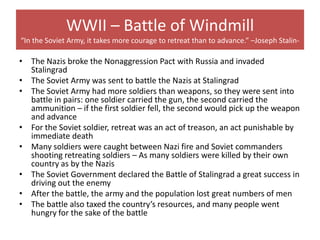 WWII – Battle of Windmill
“In the Soviet Army, it takes more courage to retreat than to advance.” –Joseph Stalin-

• The Nazis broke the Nonaggression Pact with Russia and invaded
  Stalingrad
• The Soviet Army was sent to battle the Nazis at Stalingrad
• The Soviet Army had more soldiers than weapons, so they were sent into
  battle in pairs: one soldier carried the gun, the second carried the
  ammunition – if the first soldier fell, the second would pick up the weapon
  and advance
• For the Soviet soldier, retreat was an act of treason, an act punishable by
  immediate death
• Many soldiers were caught between Nazi fire and Soviet commanders
  shooting retreating soldiers – As many soldiers were killed by their own
  country as by the Nazis
• The Soviet Government declared the Battle of Stalingrad a great success in
  driving out the enemy
• After the battle, the army and the population lost great numbers of men
• The battle also taxed the country’s resources, and many people went
  hungry for the sake of the battle
 