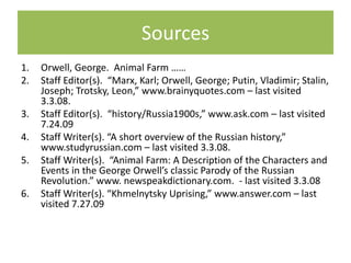 Sources
1.   Orwell, George. Animal Farm ……
2.   Staff Editor(s). “Marx, Karl; Orwell, George; Putin, Vladimir; Stalin,
     Joseph; Trotsky, Leon,” www.brainyquotes.com – last visited
     3.3.08.
3.   Staff Editor(s). “history/Russia1900s,” www.ask.com – last visited
     7.24.09
4.   Staff Writer(s). “A short overview of the Russian history,”
     www.studyrussian.com – last visited 3.3.08.
5.   Staff Writer(s). “Animal Farm: A Description of the Characters and
     Events in the George Orwell’s classic Parody of the Russian
     Revolution.” www. newspeakdictionary.com. - last visited 3.3.08
6.   Staff Writer(s). “Khmelnytsky Uprising,” www.answer.com – last
     visited 7.27.09
 