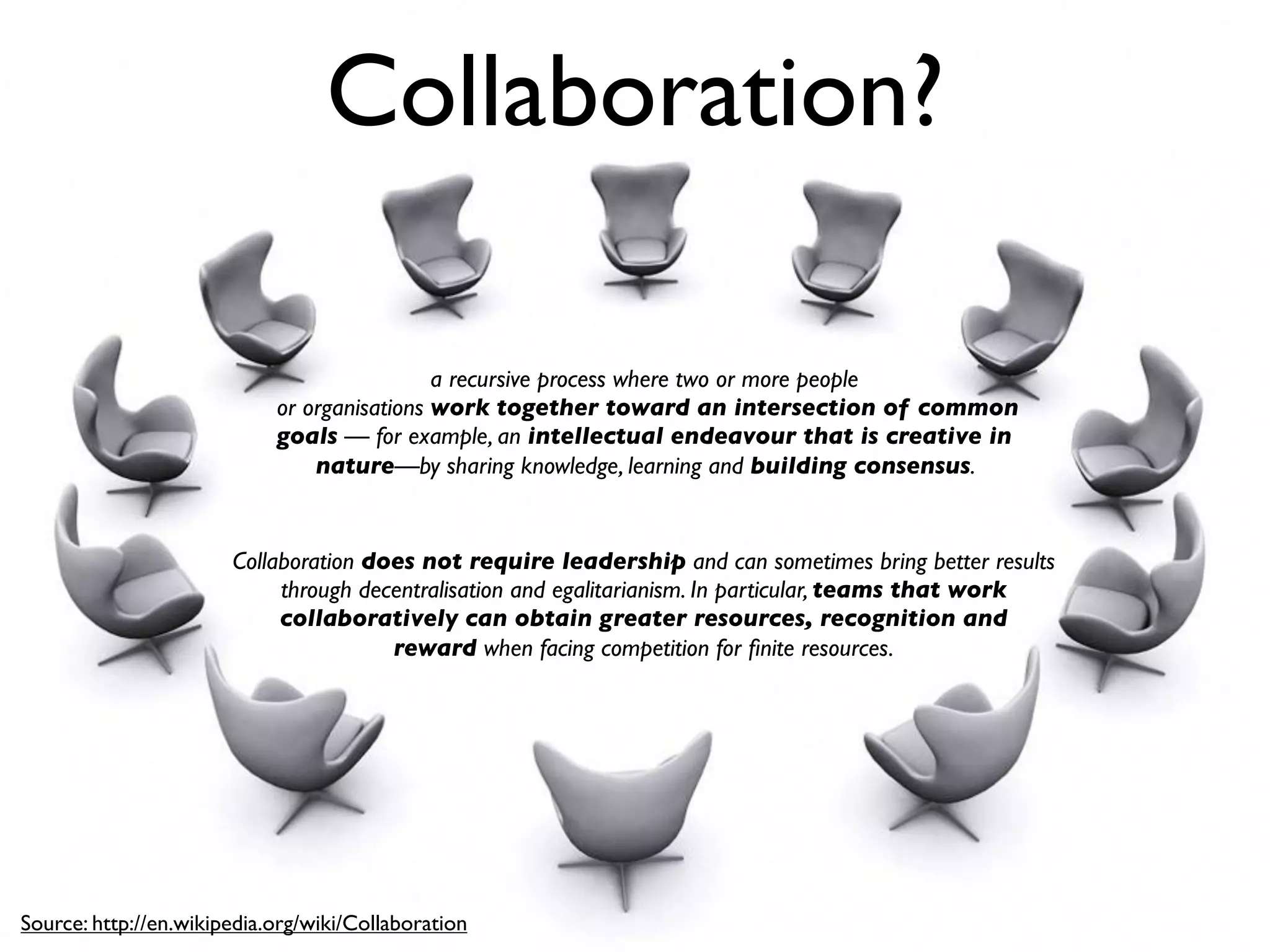Collaboration?

                                             a recursive process where two or more people
                            or organisations work together toward an intersection of common
                            goals — for example, an intellectual endeavour that is creative in
                                nature—by sharing knowledge, learning and building consensus.


                       Collaboration does not require leadership and can sometimes bring better results
                            through decentralisation and egalitarianism. In particular, teams that work
                            collaboratively can obtain greater resources, recognition and
                                       reward when facing competition for ﬁnite resources.




Source: http://en.wikipedia.org/wiki/Collaboration
 