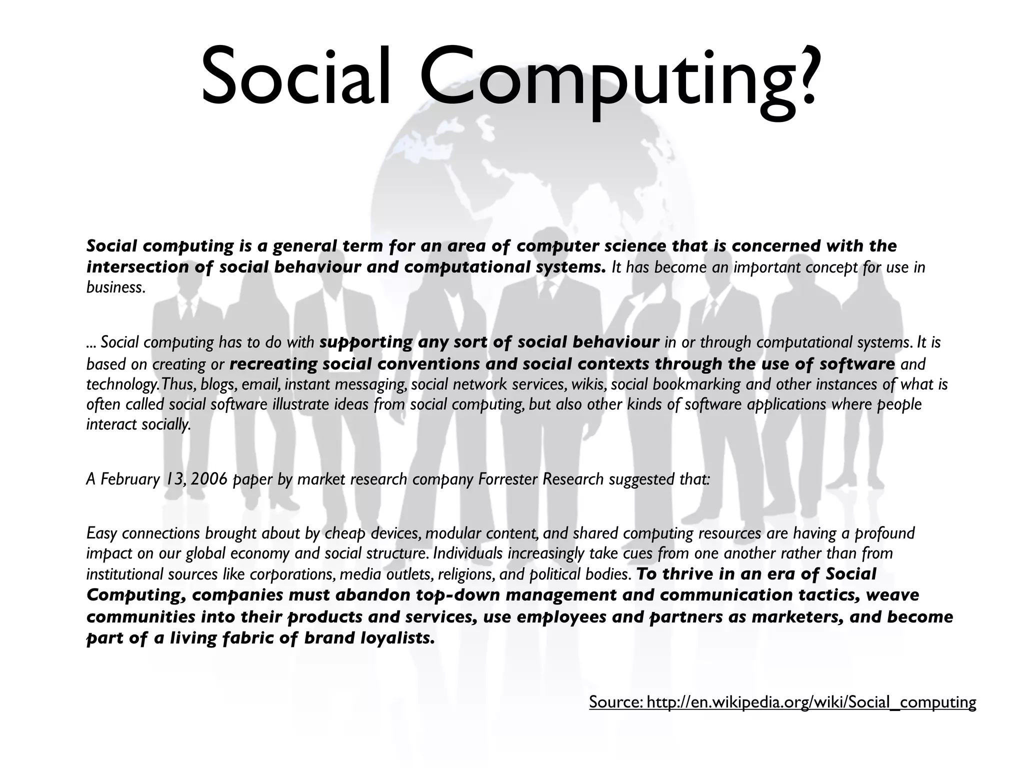 Social Computing?
Social computing is a general term for an area of computer science that is concerned with the
intersection of social behaviour and computational systems. It has become an important concept for use in
business.


... Social computing has to do with supporting any sort of social behaviour in or through computational systems. It is
based on creating or recreating social conventions and social contexts through the use of software and
technology.Thus, blogs, email, instant messaging, social network services, wikis, social bookmarking and other instances of what is
often called social software illustrate ideas from social computing, but also other kinds of software applications where people
interact socially.


A February 13, 2006 paper by market research company Forrester Research suggested that:


Easy connections brought about by cheap devices, modular content, and shared computing resources are having a profound
impact on our global economy and social structure. Individuals increasingly take cues from one another rather than from
institutional sources like corporations, media outlets, religions, and political bodies. To thrive in an era of Social
Computing, companies must abandon top-down management and communication tactics, weave
communities into their products and services, use employees and partners as marketers, and become
part of a living fabric of brand loyalists.


                                                                            Source: http://en.wikipedia.org/wiki/Social_computing
 
