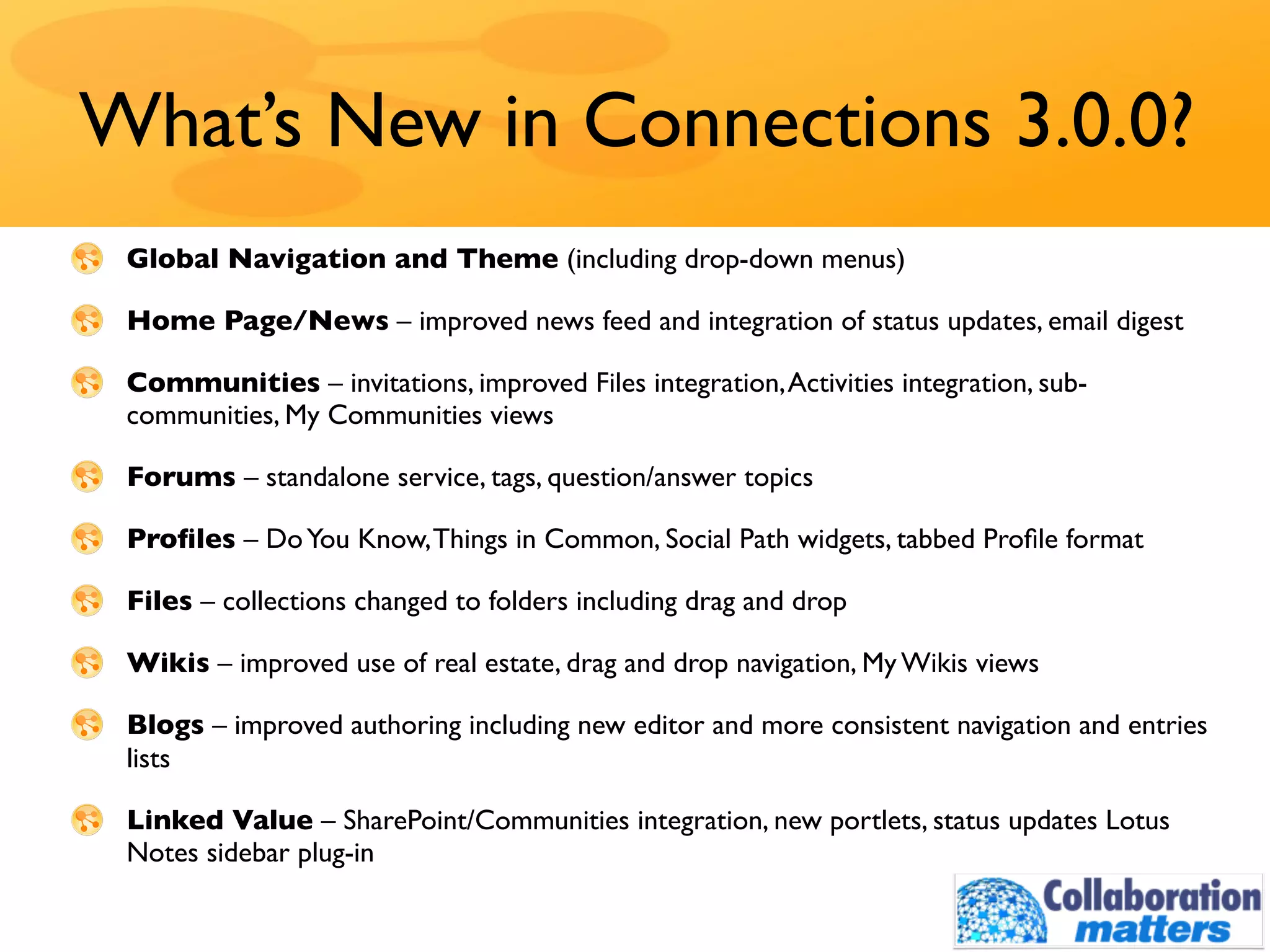 What’s New in Connections 3.0.0?
 Global Navigation and Theme (including drop-down menus)

 Home Page/News – improved news feed and integration of status updates, email digest

 Communities – invitations, improved Files integration, Activities integration, sub-
 communities, My Communities views

 Forums – standalone service, tags, question/answer topics

 Proﬁles – Do You Know, Things in Common, Social Path widgets, tabbed Proﬁle format

 Files – collections changed to folders including drag and drop

 Wikis – improved use of real estate, drag and drop navigation, My Wikis views

 Blogs – improved authoring including new editor and more consistent navigation and entries
 lists

 Linked Value – SharePoint/Communities integration, new portlets, status updates Lotus
 Notes sidebar plug-in
 