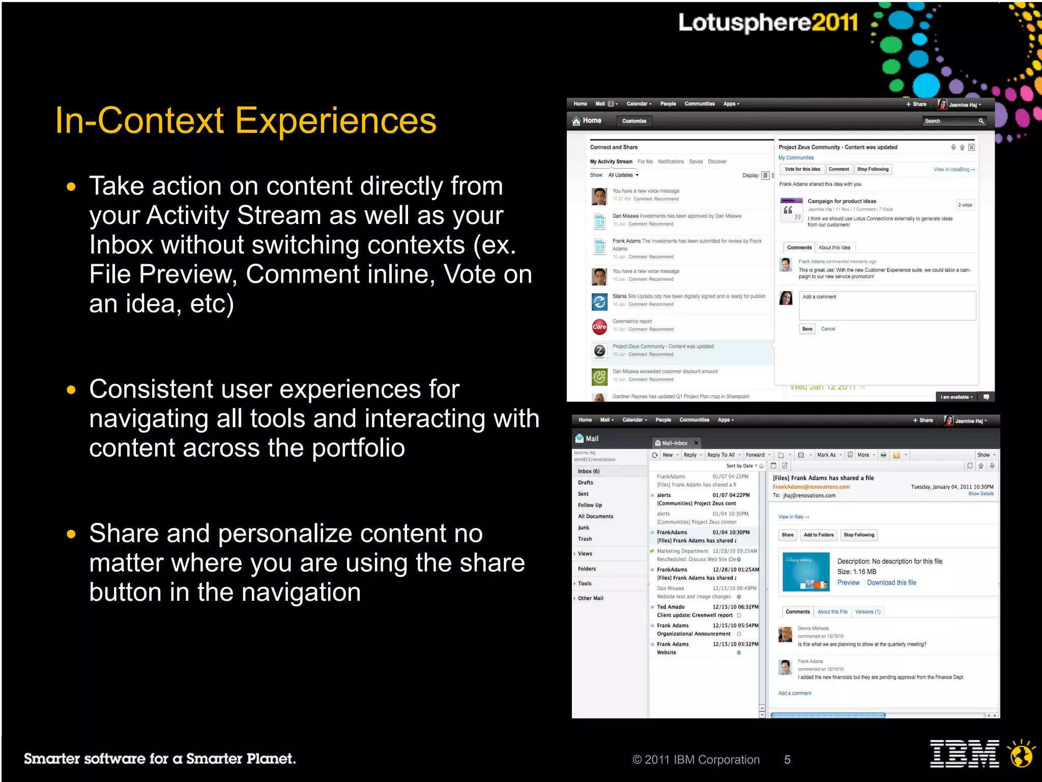 In-Context Experiences
●   Take action on content directly from
    your Activity Stream as well as your
    Inbox without switching contexts (ex.
    File Preview, Comment inline, Vote on
    an idea, etc)


●   Consistent user experiences for
    navigating all tools and interacting with
    content across the portfolio


●   Share and personalize content no
    matter where you are using the share
    button in the navigation




                                                © 2011 IBM Corporation   5
 