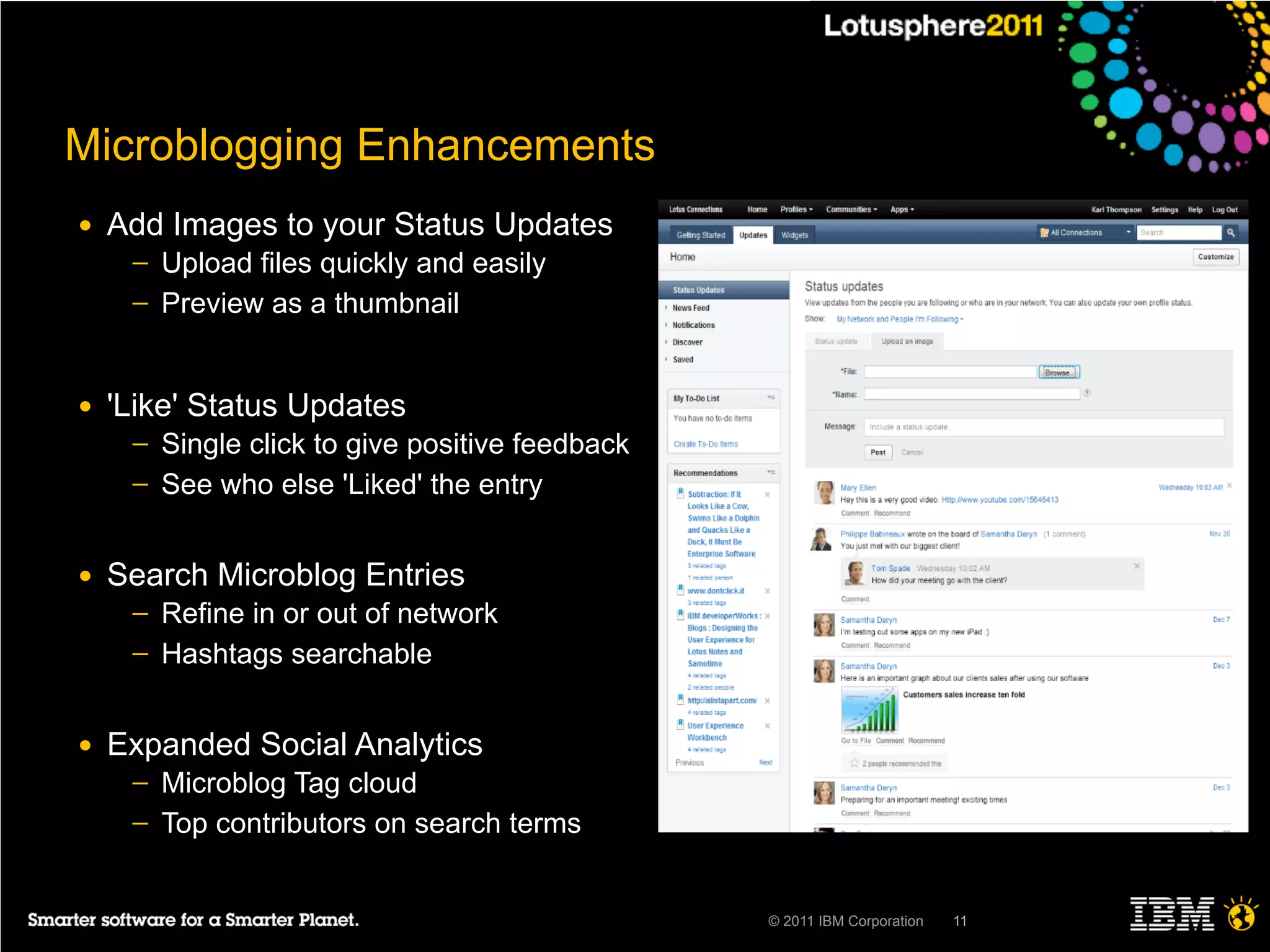 Microblogging Enhancements
●   Add Images to your Status Updates
     ─   Upload files quickly and easily
     ─   Preview as a thumbnail


●   'Like' Status Updates
     ─   Single click to give positive feedback
     ─   See who else 'Liked' the entry


●   Search Microblog Entries
     ─   Refine in or out of network
     ─   Hashtags searchable


●   Expanded Social Analytics
     ─   Microblog Tag cloud
     ─   Top contributors on search terms


                                                  © 2011 IBM Corporation   11
 