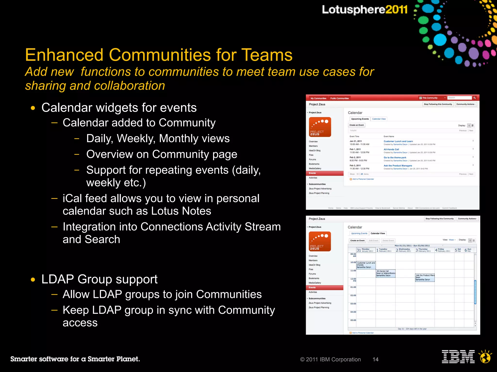 Enhanced Communities for Teams
Add new functions to communities to meet team use cases for
sharing and collaboration
●   Calendar widgets for events
     ─   Calendar added to Community
            – Daily, Weekly, Monthly views
            – Overview on Community page
            – Support for repeating events (daily,
              weekly etc.)
     ─   iCal feed allows you to view in personal
         calendar such as Lotus Notes
     ─   Integration into Connections Activity Stream
         and Search


●   LDAP Group support
     ─   Allow LDAP groups to join Communities
     ─   Keep LDAP group in sync with Community
         access


                                                        © 2011 IBM Corporation   14
 
