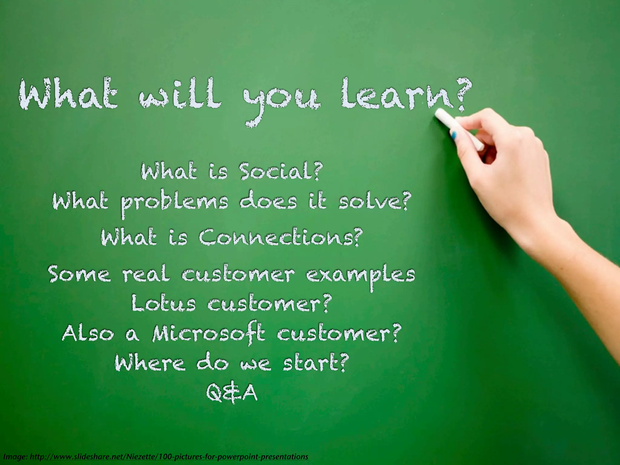 What will you learn?
                    What is Social?
             What problems does it solve?
                          What is Connections?
            Some real customer examples
                  Lotus customer?
             Also a Microsoft customer?
                 Where do we start?
                        Q&A

Image: http://www.slideshare.net/Niezette/100-pictures-for-powerpoint-presentations
 
