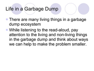 Life in a Garbage Dump There are many living things in a garbage dump ecosystem While listening to the read-aloud, pay attention to the living and non-living things in the garbage dump and think about ways we can help to make the problem smaller. 