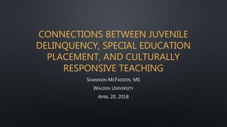 CONNECTIONS BETWEEN JUVENILE
DELINQUENCY, SPECIAL EDUCATION
PLACEMENT, AND CULTURALLY
RESPONSIVE TEACHING
SHANNON MCFADDEN, MS
WALDEN UNIVERSITY
APRIL 20, 2018
 