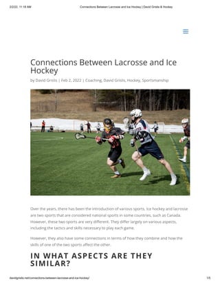2/2/22, 11:18 AM Connections Between Lacrosse and Ice Hockey | David Grislis & Hockey
davidgrislis.net/connections-between-lacrosse-and-ice-hockey/ 1/5
Connections Between Lacrosse and Ice
Hockey
by David Grislis | Feb 2, 2022 | Coaching, David Grislis, Hockey, Sportsmanship
Over the years, there has been the introduction of various sports. Ice hockey and lacrosse
are two sports that are considered national sports in some countries, such as Canada.
However, these two sports are very different. They differ largely on various aspects,
including the tactics and skills necessary to play each game.
However, they also have some connections in terms of how they combine and how the
skills of one of the two sports affect the other.
IN WHAT ASPECTS ARE THEY
SIMILAR?
a
a
 