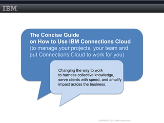 The Concise Guide
on How to Use IBM Connections Cloud
(to manage your projects, your team and
put Connections Cloud to work for you)
Changing the way to work
to harness collective knowledge,
serve clients with speed, and amplify
impact across the business.
COPYRIGHT 2015 IBM Corporation
 