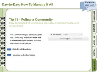 SOCIAL-ize
your team
BEINGOPENOVERVIEWGETSETUPTOOLBOXDAY-to-DAY
Day-to-Day: How To Manage It All
Tip #1 - Follow a Community
Stay connected to interesting projects, announcements, and
discussions
For Communities you belong to, go to
the Community and click Follow this
Community to get updates from the
community in two places:
Daily Email Newsletter
Updates on the homepage
 