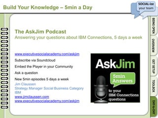 SOCIAL-ize
your team
BEINGOPENOVERVIEWGETSETUPTOOLBOXDAY-to-DAY
Build Your Knowledge – 5min a Day
The AskJim Podcast
Answering your questions about IBM Connections, 5 days a week
www.executivesocialacademy.com/askjim
Subscribe via Soundcloud
Embed the Player in your Community
Ask a question
New 5min episodes 5 days a week
Jim Claussen
Strategy Manager Social Business Category
IBM
www.jimclaussen.com
www.executivesocialacademy.com/askjim
 