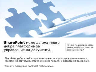 SharePoint може да има много
                                                  Но може ли да свързва хора,
добра платформа за                                умения, експертиза, опит, да
управление на документи…                          дава оценка и пр.?




SharePoint работи добре за организации със строго определени екипи в
йерархична структура, стриктни бизнес процеси и процеси по одобрения.
.
Той не е платформа за Social Collaboration.
 