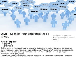 Jive – Connect Your Enterprise Inside
                                                    Subscription-based model.
& Out                                               Интранет и екстранет социална
                                                    мрежа.
Силни страни:
- форуми;
- дискусии.
В Jive форумите и дискусиите служите задават въпроси, маркират отговорите
като правилни или полезни, идентифицират “полезните” колеги и съдържание.
Отговорите могат да бъдат тагнати, имат включен RRS и могат да бъдат
експортнати в документи.
Jive може да бъде настроен според нуждите на клиента с помощта на плъгини.
 