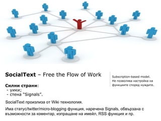 SocialText – Free the Flow of Work                     Subscription-based model.
                                                       Не позволява настройка на
Силни страни:                                          функциите според нуждите.
- уики;
- стена “Signals”.
SocialText произлиза от Wiki технология.
Има статус/twitter/micro-blogging функция, наречена Signals, обвързана с
възможности за коментар, изпращане на имейл, RSS функция и пр.
 