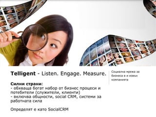 Социална мрежа за
Telligent - Listen. Engage. Measure.         бизнеса в и извън
                                             компанията
Силни страни:
- обхваща богат набор от бизнес процеси и
потебители (служители, клиенти)
- включва общности, social CRM, системи за
работната сила

Определят е като SocialCRM
 