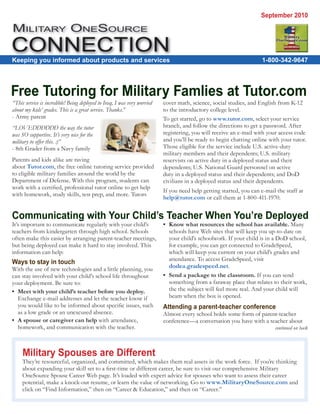 September 2010

MILITARY ONESOURCE

Keeping you informed about products and services                                                                     1-800-342-9647




Free Tutoring for Military Famlies at Tutor.com
“This service is incredible! Being deployed to Iraq, I was very worried   cover math, science, social studies, and English from K-12
about my kids’ grades. This is a great service. Thanks.”                  to the introductory college level.
- Army parent                                                             To get started, go to www.tutor.com, select your service
“LOVEDDDDDD the way the tutor                                             branch, and follow the directions to get a password. After
was SO supportive. It’s very nice for the                                 registering, you will receive an e-mail with your access code
military to offer this. :)”                                               and you’ll be ready to begin chatting online with your tutor.
- 8th Grader from a Navy family                                           Those eligible for the service include U.S. active-duty
                                                                          military members and their dependents; U.S. military
Parents and kids alike are raving                                         reservists on active duty in a deployed status and their
about Tutor.com, the free online tutoring service provided                dependents; U.S. National Guard personnel on active
to eligible military families around the world by the                     duty in a deployed status and their dependents; and DoD
Department of Defense. With this program, students can                    civilians in a deployed status and their dependents.
work with a certiﬁed, professional tutor online to get help
                                                                          If you need help getting started, you can e-mail the staff at
with homework, study skills, test prep, and more. Tutors
                                                                          help@tutor.com or call them at 1-800-411-1970.


Communicating with Your Child’s Teacher When You’re Deployed
It’s important to communicate regularly with your child’s                 • Know what resources the school has available. Many
teachers from kindergarten through high school. Schools                     schools have Web sites that will keep you up-to-date on
often make this easier by arranging parent-teacher meetings,                your child’s schoolwork. If your child is in a DoD school,
but being deployed can make it hard to stay involved. This                  for example, you can get connected to GradeSpeed,
information can help:                                                       which will keep you current on your child’s grades and
                                                                            attendance. To access GradeSpeed, visit
Ways to stay in touch
With the use of new technologies and a little planning, you                 dodea.gradespeed.net.
can stay involved with your child’s school life throughout                • Send a package to the classroom. If you can send
your deployment. Be sure to:                                                something from a faraway place that relates to their work,
• Meet with your child’s teacher before you deploy.                         the the subject will feel more real. And your child will
  Exchange e-mail addresses and let the teacher know if                     beam when the box is opened.
  you would like to be informed about speciﬁc issues, such                Attending a parent-teacher conference
  as a low grade or an unexcused absence.                                 Almost every school holds some form of parent-teacher
• A spouse or caregiver can help with attendance,                         conference—a conversation you have with a teacher about
  homework, and communication with the teacher.                                                                           continued on back



     Military Spouses are Different
     They’re resourceful, organized, and committed, which makes them real assets in the work force. If you’re thinking
     about expanding your skill set to a ﬁrst-time or different career, be sure to visit our comprehensive Military
     OneSource Spouse Career Web page. It’s loaded with expert advice for spouses who want to assess their career
     potential, make a knock-out resume, or learn the value of networking. Go to www.MilitaryOneSource.com and
     click on “Find Information,” then on “Career & Education,” and then on “Career.”
 