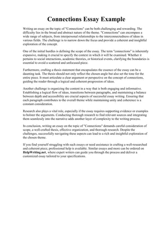 Connections Essay Example
Writing an essay on the topic of "Connections" can be both challenging and rewarding. The
difficulty lies in the broad and abstract nature of the theme. "Connections" can encompass a
wide range of subjects, from interpersonal relationships to the interconnectedness of ideas in
various fields. The challenge is to narrow down the focus and provide a coherent and insightful
exploration of the concept.
One of the initial hurdles is defining the scope of the essay. The term "connections" is inherently
expansive, making it crucial to specify the context in which it will be examined. Whether it
pertains to social interactions, academic theories, or historical events, clarifying the boundaries is
essential to avoid a scattered and unfocused piece.
Furthermore, crafting a thesis statement that encapsulates the essence of the essay can be a
daunting task. The thesis should not only reflect the chosen angle but also set the tone for the
entire piece. It must articulate a clear argument or perspective on the concept of connections,
guiding the reader through a logical and coherent progression of ideas.
Another challenge is organizing the content in a way that is both engaging and informative.
Establishing a logical flow of ideas, transitions between paragraphs, and maintaining a balance
between depth and accessibility are crucial aspects of successful essay writing. Ensuring that
each paragraph contributes to the overall theme while maintaining unity and coherence is a
constant consideration.
Research also plays a vital role, especially if the essay requires supporting evidence or examples
to bolster the arguments. Conducting thorough research to find relevant sources and integrating
them seamlessly into the narrative adds another layer of complexity to the writing process.
In conclusion, writing an essay on the topic of "Connections" demands careful consideration of
scope, a well-crafted thesis, effective organization, and thorough research. Despite the
challenges, successfully navigating these aspects can lead to a rich and insightful exploration of
the chosen theme.
If you find yourself struggling with such essays or need assistance in crafting a well-researched
and coherent piece, professional help is available. Similar essays and more can be ordered on
HelpWriting.net, where expert writers can guide you through the process and deliver a
customized essay tailored to your specifications.
Connections Essay Example Connections Essay Example
 