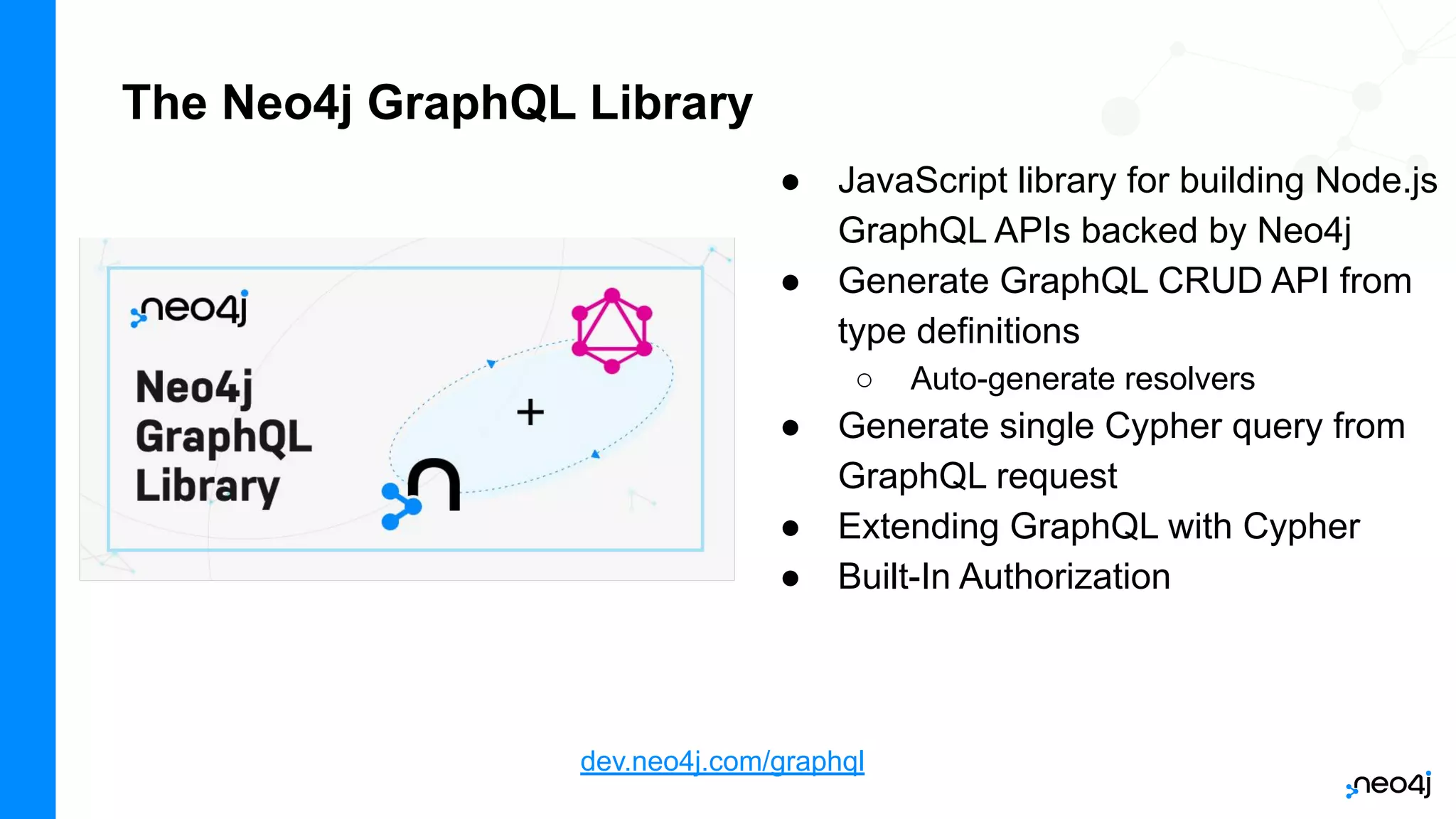 The Neo4j GraphQL Library
● JavaScript library for building Node.js
GraphQL APIs backed by Neo4j
● Generate GraphQL CRUD API from
type definitions
○ Auto-generate resolvers
● Generate single Cypher query from
GraphQL request
● Extending GraphQL with Cypher
● Built-In Authorization
dev.neo4j.com/graphql
 