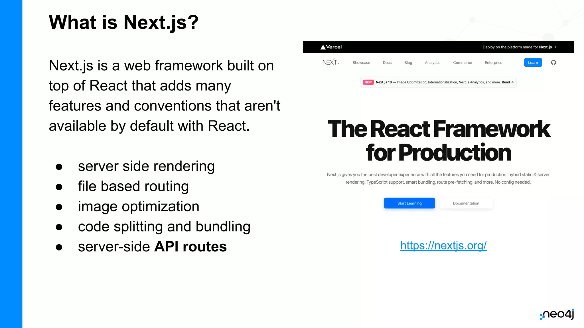 What is Next.js?
Next.js is a web framework built on
top of React that adds many
features and conventions that aren't
available by default with React.
● server side rendering
● file based routing
● image optimization
● code splitting and bundling
● server-side API routes https://nextjs.org/
 