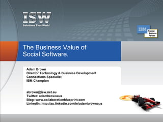 The Business Value of
Social Software.

 Adam Brown
 Director Technology & Business Development
 Connections Specialist
 IBM Champion


 abrown@isw.net.au
 Twitter: adambrownaus
 Blog: www.collaborationblueprint.com
 LinkedIn: http://au.linkedin.com/in/adambrownaus
 