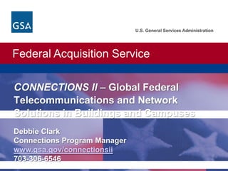 Federal Acquisition Service
U.S. General Services Administration
U.S. General Services Administration. Federal Acquisition Service.
CONNECTIONS II – Global Federal
Telecommunications and Network
Solutions in Buildings and Campuses
Debbie Clark
Connections Program Manager
www.gsa.gov/connectionsii
703-306-6546
 
