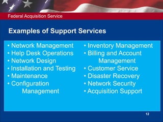 Federal Acquisition Service
12
Examples of Support Services
• Network Management
• Help Desk Operations
• Network Design
• Installation and Testing
• Maintenance
• Configuration
Management
• Inventory Management
• Billing and Account
Management
• Customer Service
• Disaster Recovery
• Network Security
• Acquisition Support
 