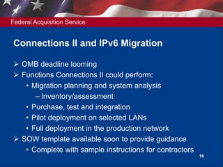 Federal Acquisition Service
Connections II and IPv6 Migration
 OMB deadline looming
 Functions Connections II could perform:
• Migration planning and system analysis
– Inventory/assessment
• Purchase, test and integration
• Pilot deployment on selected LANs
• Full deployment in the production network
 SOW template available soon to provide guidance
• Complete with sample instructions for contractors
16
 