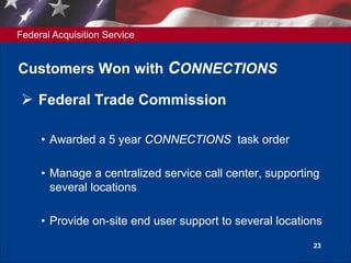 Federal Acquisition Service
23
Customers Won with CONNECTIONS
 Federal Trade Commission
• Awarded a 5 year CONNECTIONS task order
• Manage a centralized service call center, supporting
several locations
• Provide on-site end user support to several locations
 