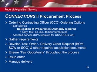 Federal Acquisition Service
25
CONNECTIONS II Procurement Process
 Ordering Contracting Officer (OCO) Ordering Options
• Self-service
– Delegation of Procurement Authority required
 easy, fast, on-line, 48 hour turnaround
• Assisted-service (DPA required for GSA OCOs too)
 Gather requirements
 Develop Task Order / Delivery Order Request (BOM,
SOW or SOO) & other required acquisition documents
 Ensure “Fair Opportunity” throughout the process
 Issue order
 Manage delivery
 