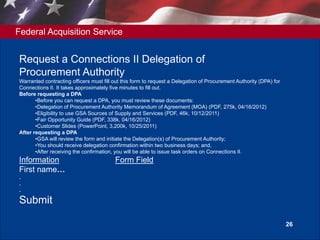 Federal Acquisition Service
26
Request a Connections II Delegation of
Procurement Authority
Warranted contracting officers must fill out this form to request a Delegation of Procurement Authority (DPA) for
Connections II. It takes approximately five minutes to fill out.
Before requesting a DPA
•Before you can request a DPA, you must review these documents:
•Delegation of Procurement Authority Memorandum of Agreement (MOA) (PDF, 275k, 04/16/2012)
•Eligibility to use GSA Sources of Supply and Services (PDF, 46k, 10/12/2011)
•Fair Opportunity Guide (PDF, 338k, 04/16/2012)
•Customer Slides (PowerPoint, 3,200k, 10/25/2011)
After requesting a DPA
•GSA will review the form and initiate the Delegation(s) of Procurement Authority;
•You should receive delegation confirmation within two business days; and,
•After receiving the confirmation, you will be able to issue task orders on Connections II.
Information Form Field
First name…
.
.
.
Submit
 
