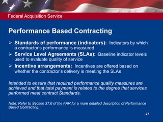 Federal Acquisition Service
27
Performance Based Contracting
 Standards of performance (indicators): Indicators by which
a contractor’s performance is measured
 Service Level Agreements (SLAs): Baseline indicator levels
used to evaluate quality of service
 Incentive arrangements: Incentives are offered based on
whether the contractor’s delivery is meeting the SLAs
Intended to ensure that required performance quality measures are
achieved and that total payment is related to the degree that services
performed meet contract Standards.
Note: Refer to Section 37.6 of the FAR for a more detailed description of Performance
Based Contracting.
 