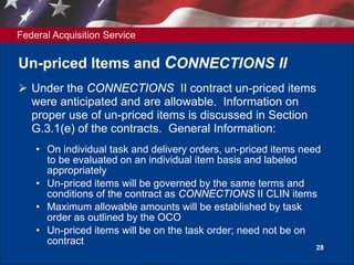 Federal Acquisition Service
28
Un-priced Items and CONNECTIONS II
 Under the CONNECTIONS II contract un-priced items
were anticipated and are allowable. Information on
proper use of un-priced items is discussed in Section
G.3.1(e) of the contracts. General Information:
• On individual task and delivery orders, un-priced items need
to be evaluated on an individual item basis and labeled
appropriately
• Un-priced items will be governed by the same terms and
conditions of the contract as CONNECTIONS II CLIN items
• Maximum allowable amounts will be established by task
order as outlined by the OCO
• Un-priced items will be on the task order; need not be on
contract
 