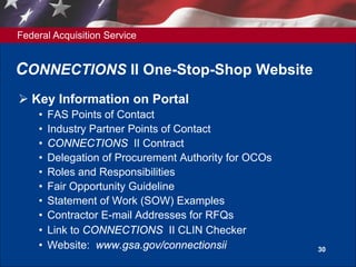 Federal Acquisition Service
30
CONNECTIONS II One-Stop-Shop Website
 Key Information on Portal
• FAS Points of Contact
• Industry Partner Points of Contact
• CONNECTIONS II Contract
• Delegation of Procurement Authority for OCOs
• Roles and Responsibilities
• Fair Opportunity Guideline
• Statement of Work (SOW) Examples
• Contractor E-mail Addresses for RFQs
• Link to CONNECTIONS II CLIN Checker
• Website: www.gsa.gov/connectionsii
 